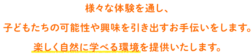 様々な体験を通し、 子どもたちの可能性や興味を引き出すお手伝いをします。楽しく自然に学べる環境を提供いたします。